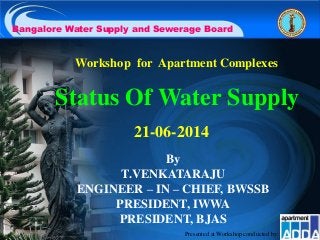 Status Of Water Supply
Bangalore Water Supply and Sewerage Board
Workshop for Apartment Complexes
21-06-2014
By
T.VENKATARAJU
ENGINEER – IN – CHIEF, BWSSB
PRESIDENT, IWWA
PRESIDENT, BJAS
Presented at Workshop conducted by:
 