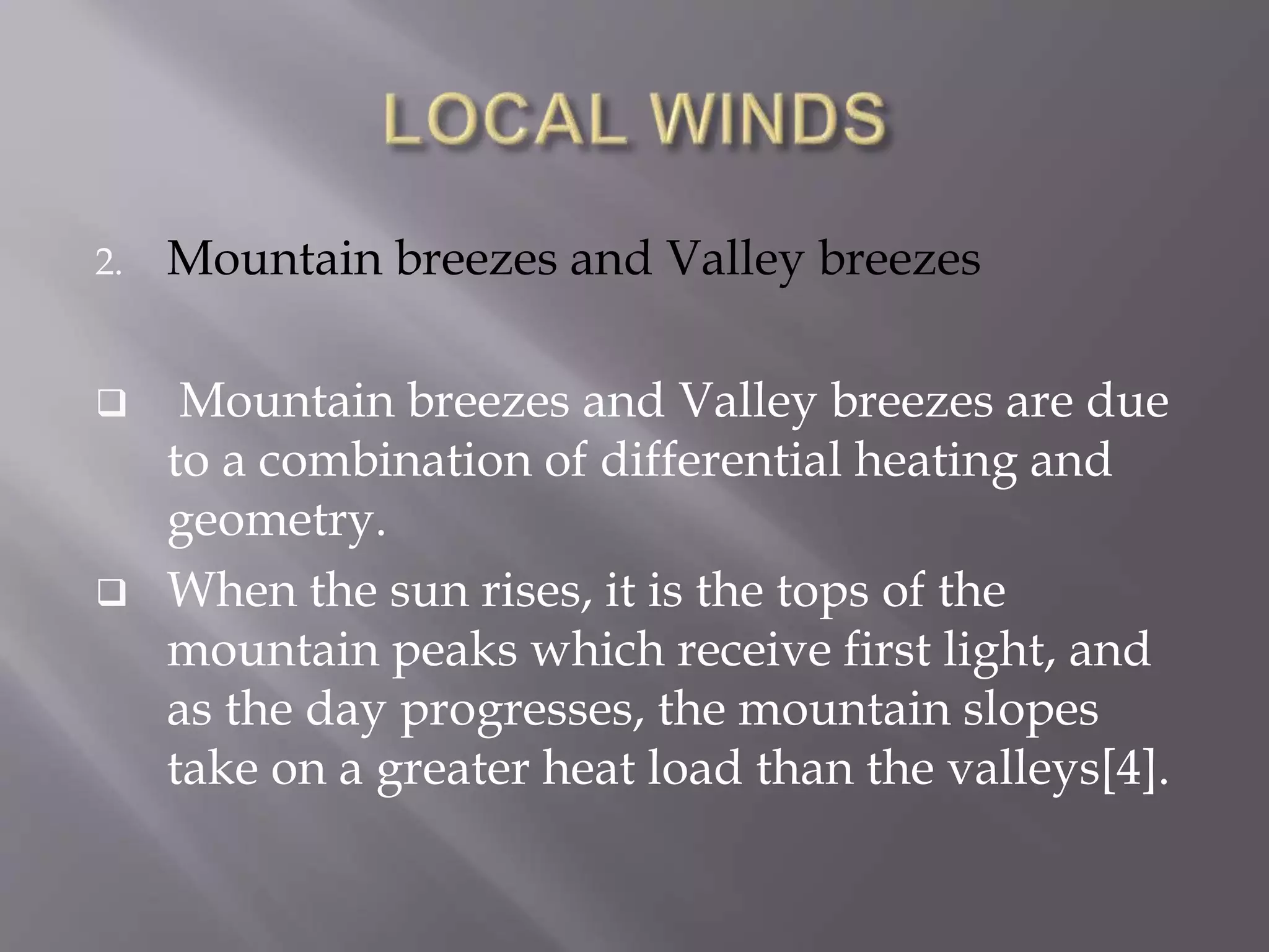 2. Mountain breezes and Valley breezes
 Mountain breezes and Valley breezes are due
to a combination of differential heating and
geometry.
 When the sun rises, it is the tops of the
mountain peaks which receive first light, and
as the day progresses, the mountain slopes
take on a greater heat load than the valleys[4].
 