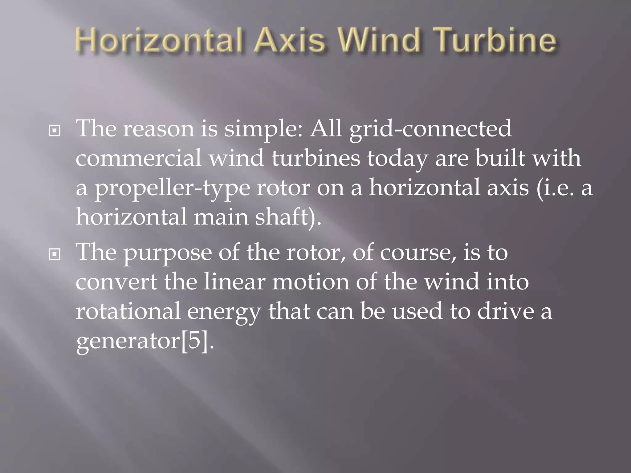  The reason is simple: All grid-connected
commercial wind turbines today are built with
a propeller-type rotor on a horizontal axis (i.e. a
horizontal main shaft).
 The purpose of the rotor, of course, is to
convert the linear motion of the wind into
rotational energy that can be used to drive a
generator[5].
 