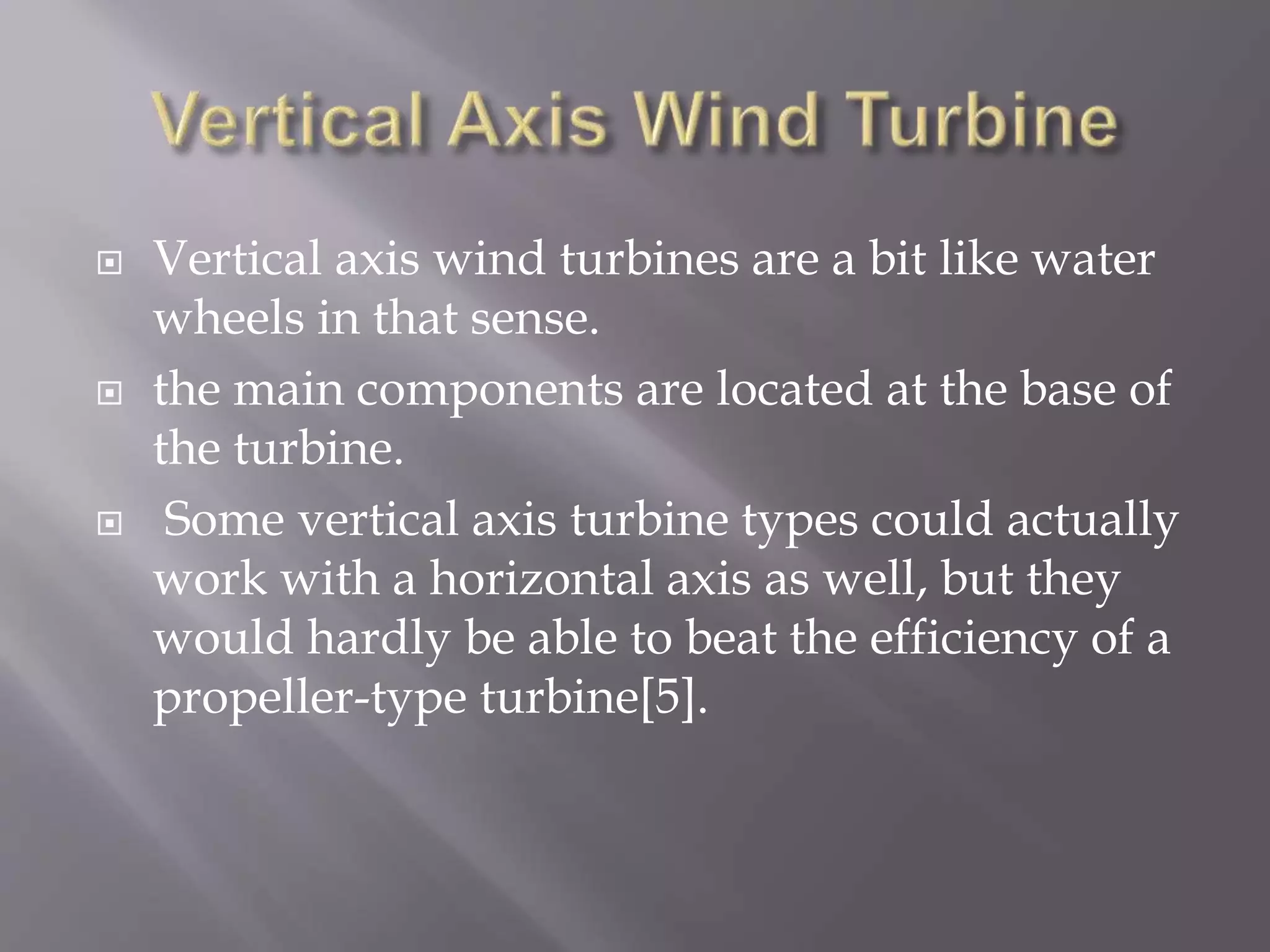  Vertical axis wind turbines are a bit like water
wheels in that sense.
 the main components are located at the base of
the turbine.
 Some vertical axis turbine types could actually
work with a horizontal axis as well, but they
would hardly be able to beat the efficiency of a
propeller-type turbine[5].
 