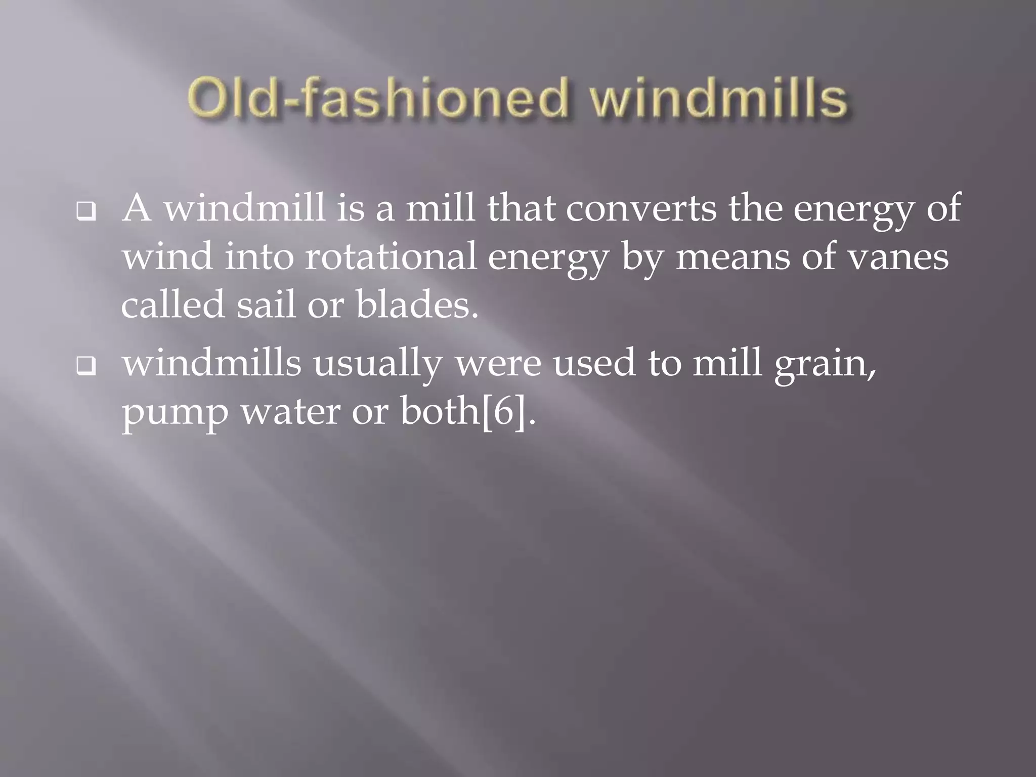  A windmill is a mill that converts the energy of
wind into rotational energy by means of vanes
called sail or blades.
 windmills usually were used to mill grain,
pump water or both[6].
 