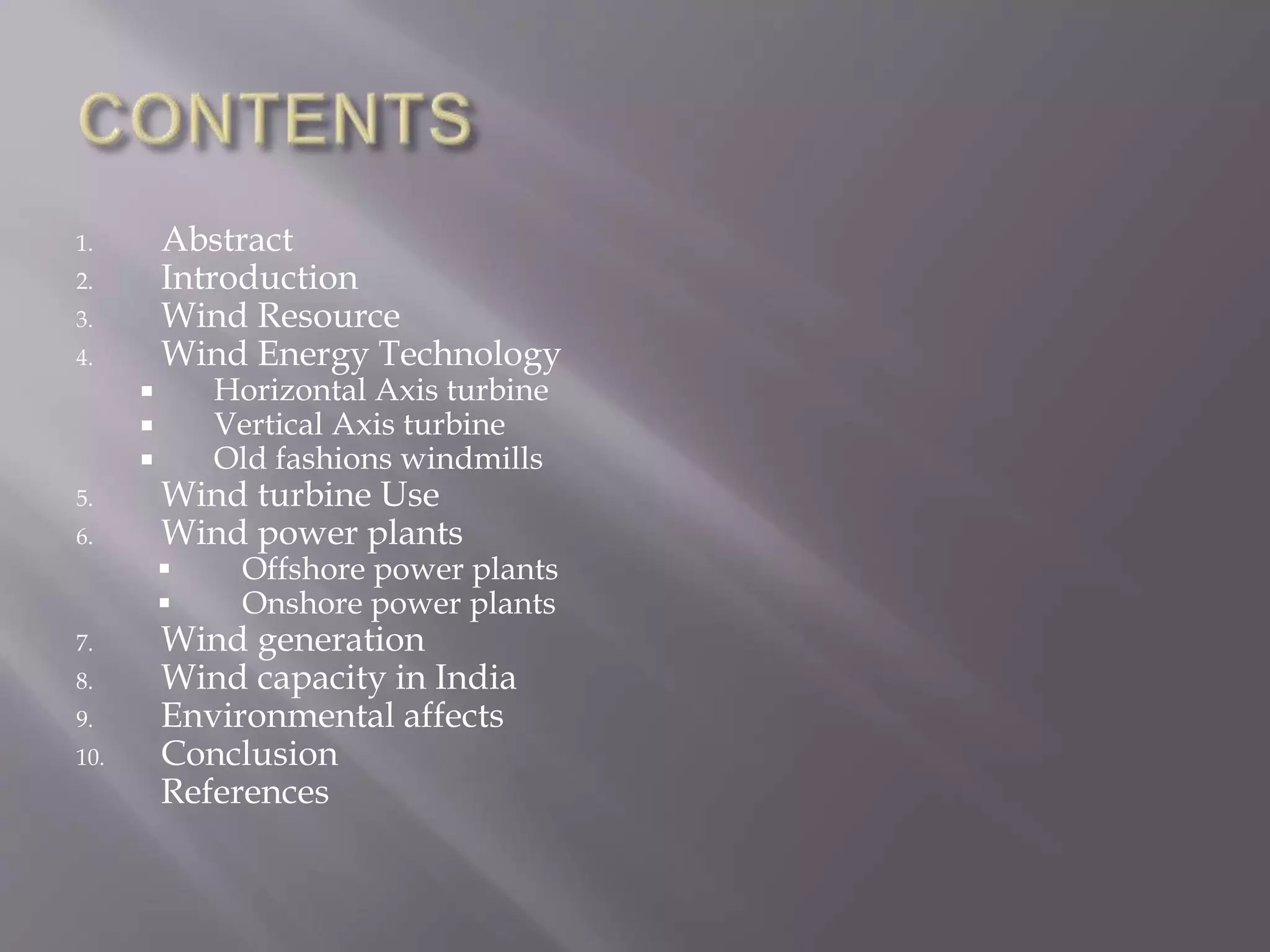 1. Abstract
2. Introduction
3. Wind Resource
4. Wind Energy Technology
 Horizontal Axis turbine
 Vertical Axis turbine
 Old fashions windmills
5. Wind turbine Use
6. Wind power plants
 Offshore power plants
 Onshore power plants
7. Wind generation
8. Wind capacity in India
9. Environmental affects
10. Conclusion
References
 