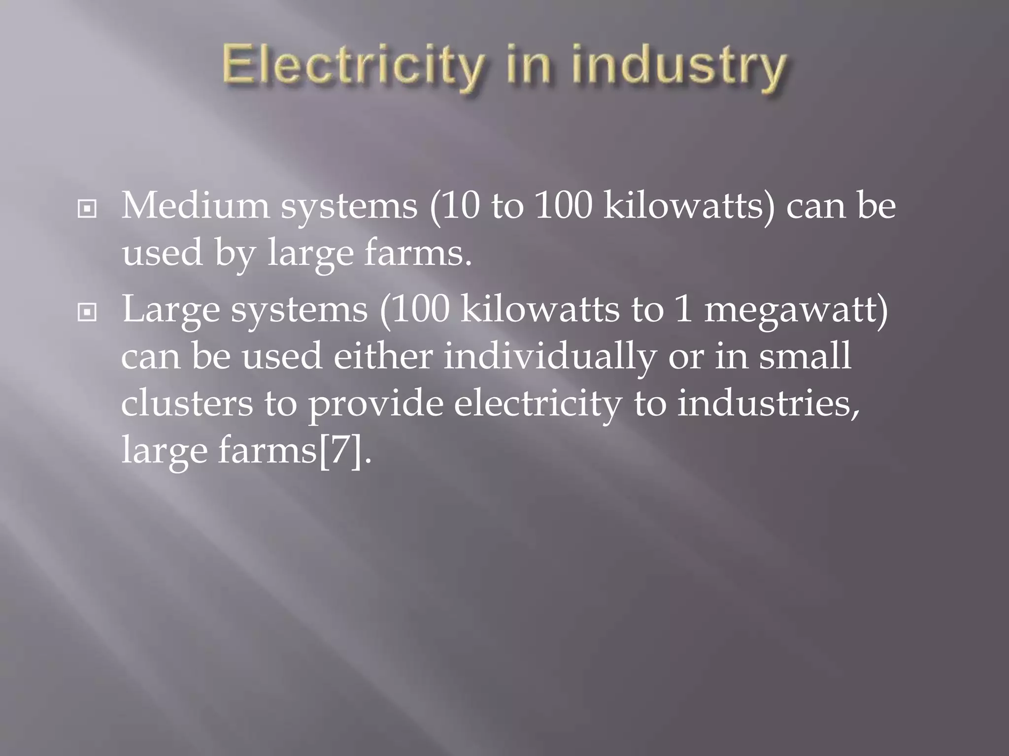  Medium systems (10 to 100 kilowatts) can be
used by large farms.
 Large systems (100 kilowatts to 1 megawatt)
can be used either individually or in small
clusters to provide electricity to industries,
large farms[7].
 