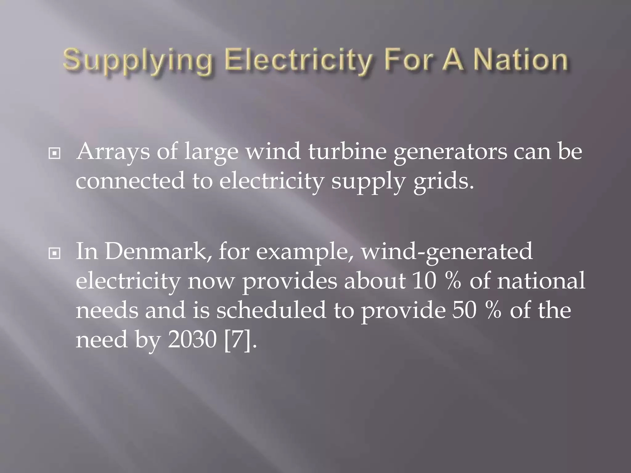  Arrays of large wind turbine generators can be
connected to electricity supply grids.
 In Denmark, for example, wind-generated
electricity now provides about 10 % of national
needs and is scheduled to provide 50 % of the
need by 2030 [7].
 