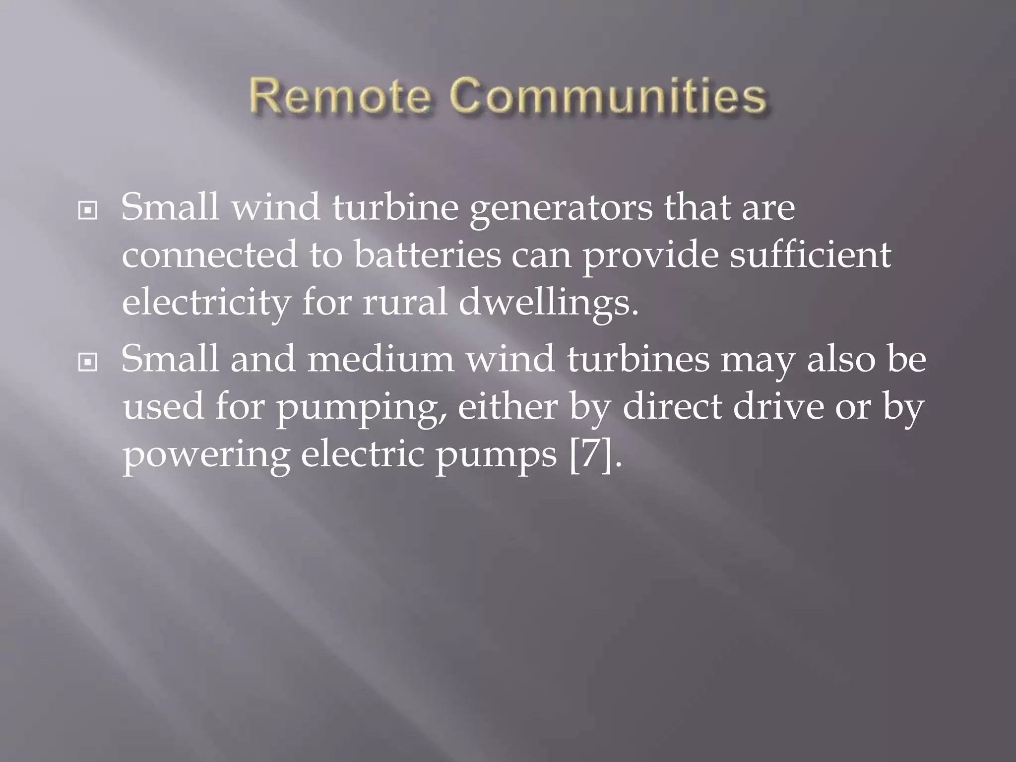  Small wind turbine generators that are
connected to batteries can provide sufficient
electricity for rural dwellings.
 Small and medium wind turbines may also be
used for pumping, either by direct drive or by
powering electric pumps [7].
 