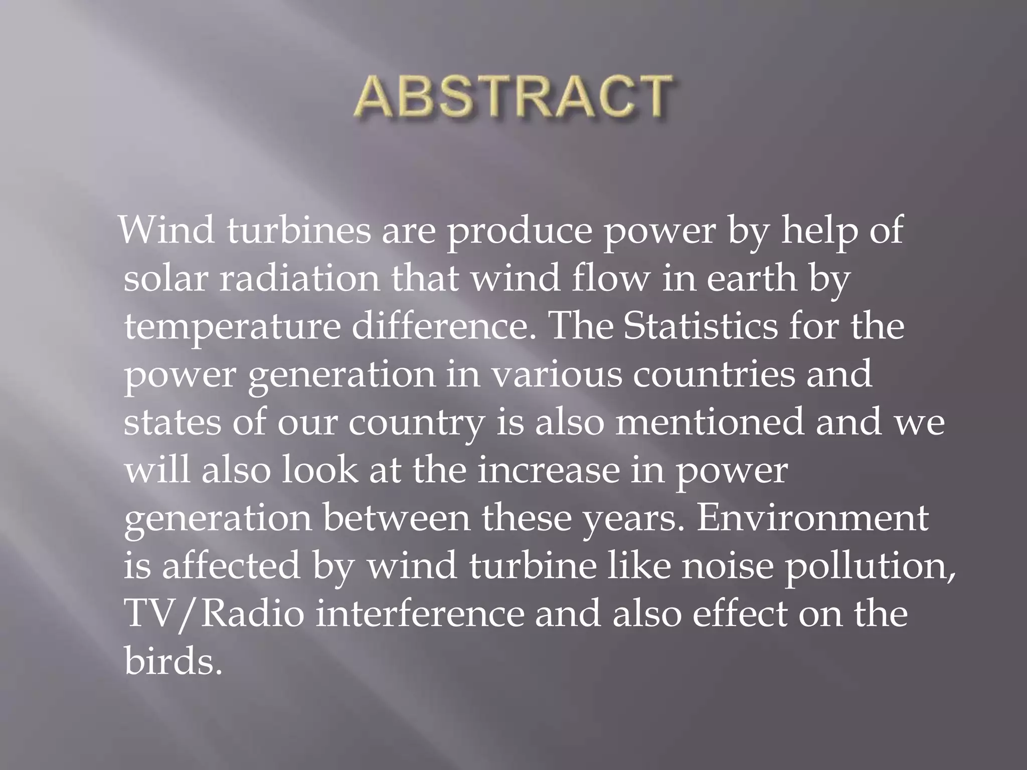 Wind turbines are produce power by help of
solar radiation that wind flow in earth by
temperature difference. The Statistics for the
power generation in various countries and
states of our country is also mentioned and we
will also look at the increase in power
generation between these years. Environment
is affected by wind turbine like noise pollution,
TV/Radio interference and also effect on the
birds.
 