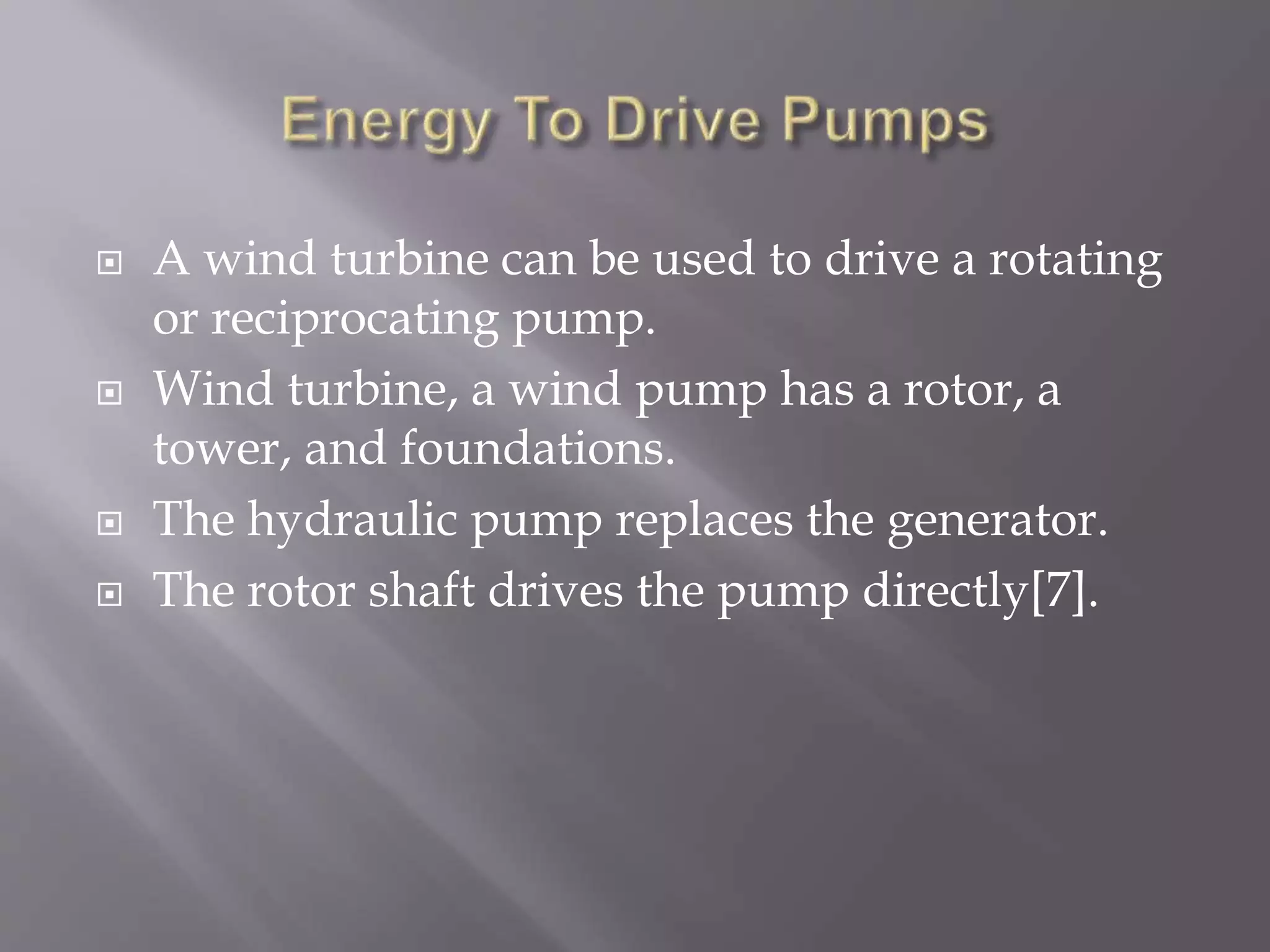  A wind turbine can be used to drive a rotating
or reciprocating pump.
 Wind turbine, a wind pump has a rotor, a
tower, and foundations.
 The hydraulic pump replaces the generator.
 The rotor shaft drives the pump directly[7].
 