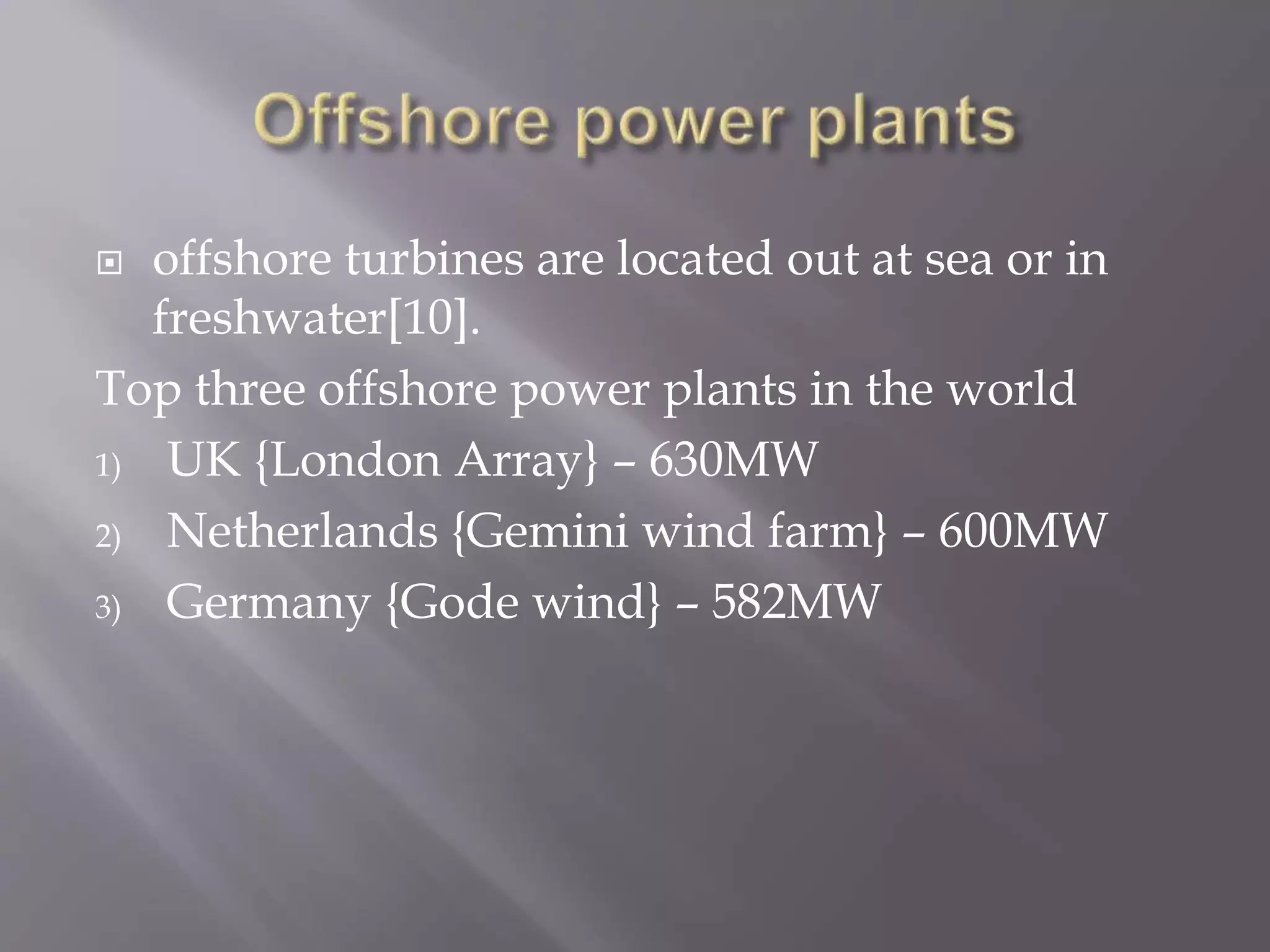  offshore turbines are located out at sea or in
freshwater[10].
Top three offshore power plants in the world
1) UK {London Array} – 630MW
2) Netherlands {Gemini wind farm} – 600MW
3) Germany {Gode wind} – 582MW
 