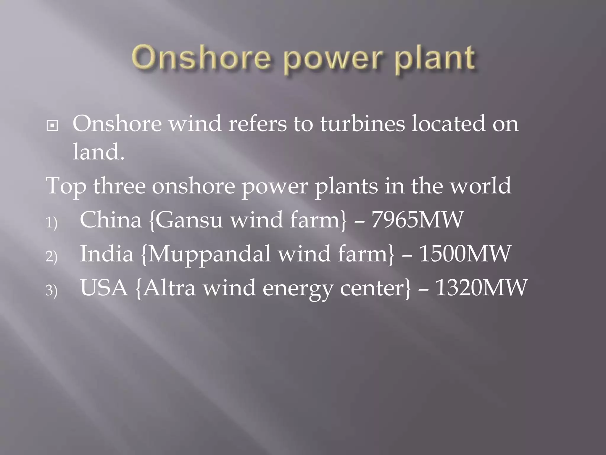  Onshore wind refers to turbines located on
land.
Top three onshore power plants in the world
1) China {Gansu wind farm} – 7965MW
2) India {Muppandal wind farm} – 1500MW
3) USA {Altra wind energy center} – 1320MW
 