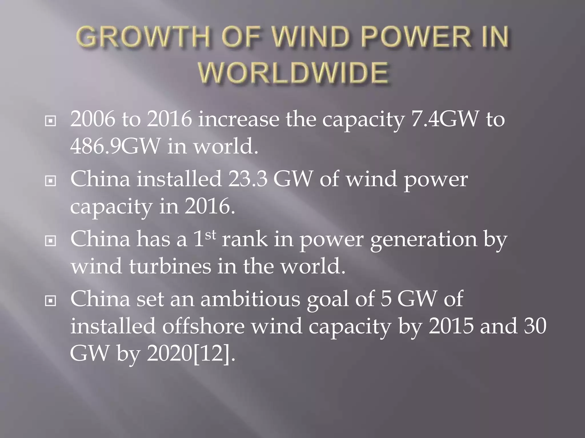  2006 to 2016 increase the capacity 7.4GW to
486.9GW in world.
 China installed 23.3 GW of wind power
capacity in 2016.
 China has a 1st rank in power generation by
wind turbines in the world.
 China set an ambitious goal of 5 GW of
installed offshore wind capacity by 2015 and 30
GW by 2020[12].
 
