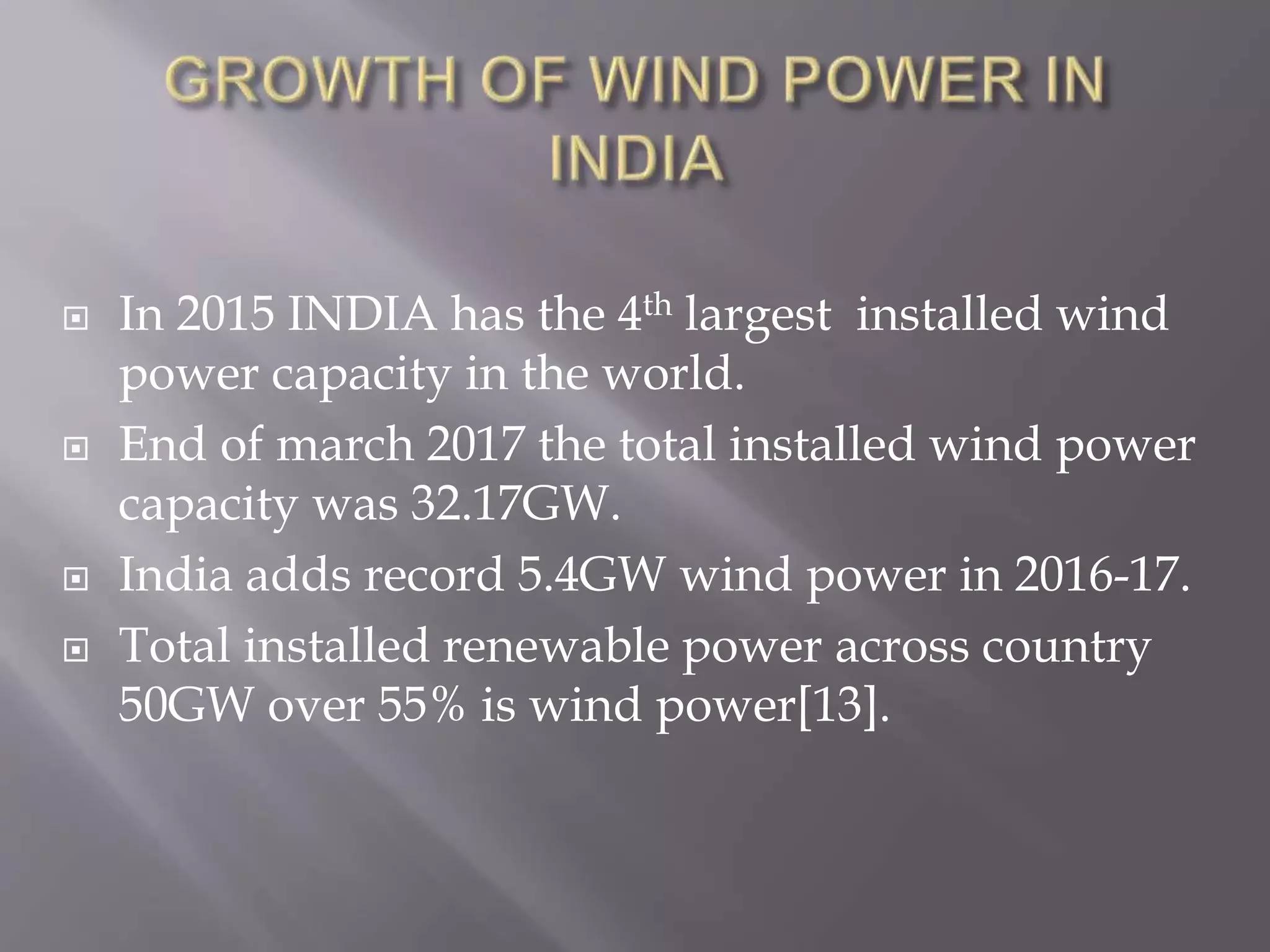  In 2015 INDIA has the 4th largest installed wind
power capacity in the world.
 End of march 2017 the total installed wind power
capacity was 32.17GW.
 India adds record 5.4GW wind power in 2016-17.
 Total installed renewable power across country
50GW over 55% is wind power[13].
 