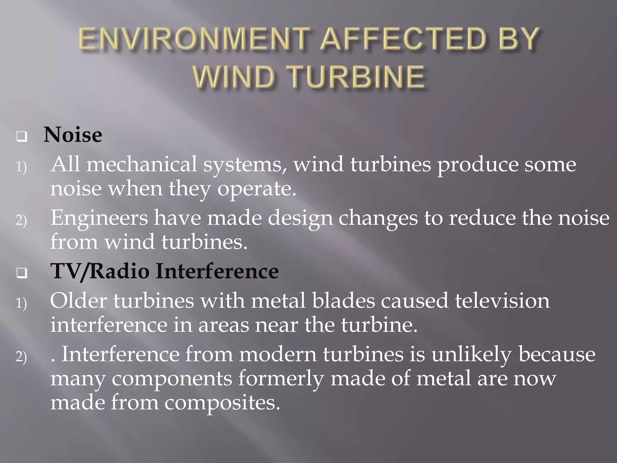  Noise
1) All mechanical systems, wind turbines produce some
noise when they operate.
2) Engineers have made design changes to reduce the noise
from wind turbines.
 TV/Radio Interference
1) Older turbines with metal blades caused television
interference in areas near the turbine.
2) . Interference from modern turbines is unlikely because
many components formerly made of metal are now
made from composites.
 