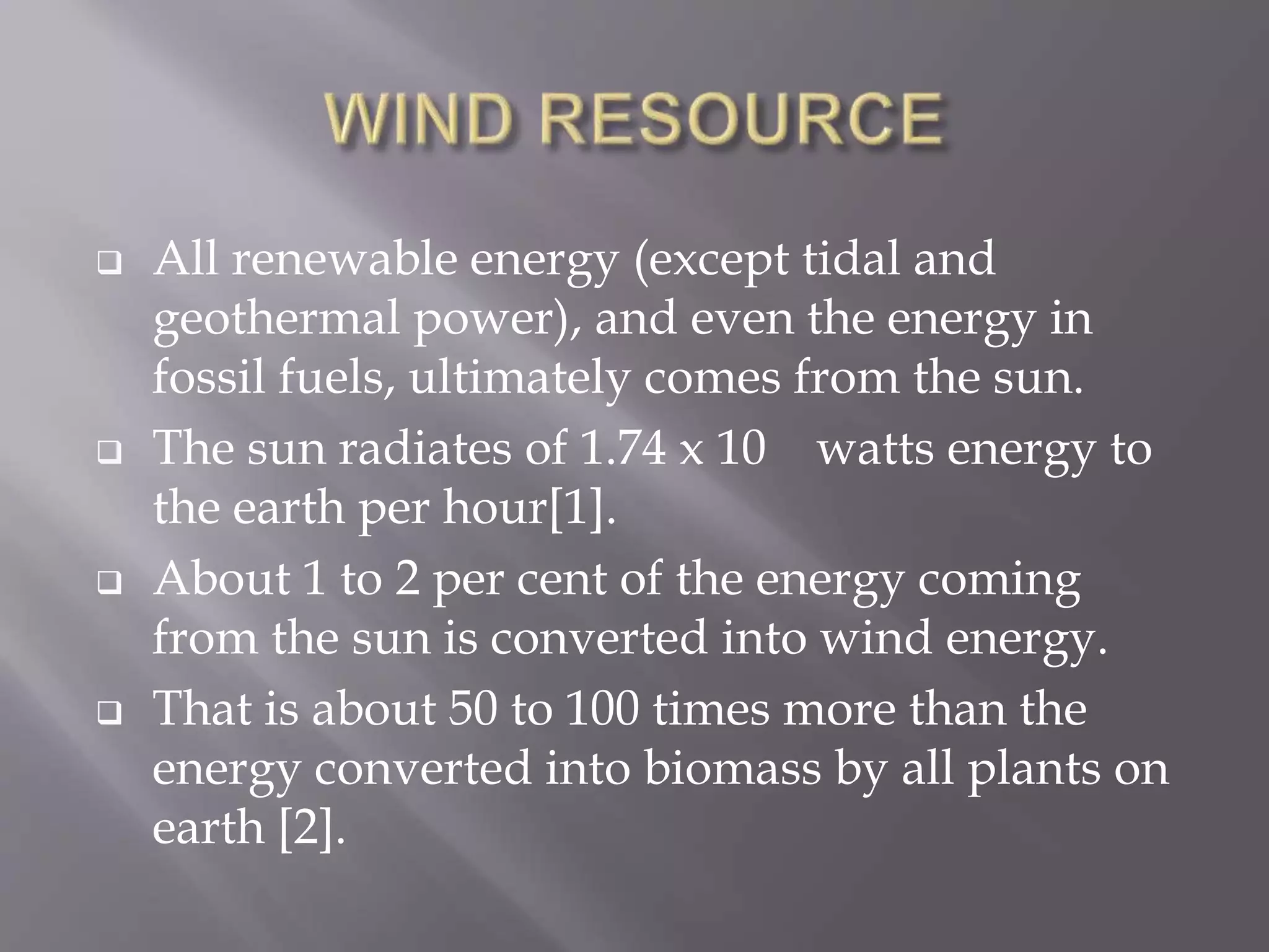  All renewable energy (except tidal and
geothermal power), and even the energy in
fossil fuels, ultimately comes from the sun.
 The sun radiates of 1.74 x 10 watts energy to
the earth per hour[1].
 About 1 to 2 per cent of the energy coming
from the sun is converted into wind energy.
 That is about 50 to 100 times more than the
energy converted into biomass by all plants on
earth [2].
 