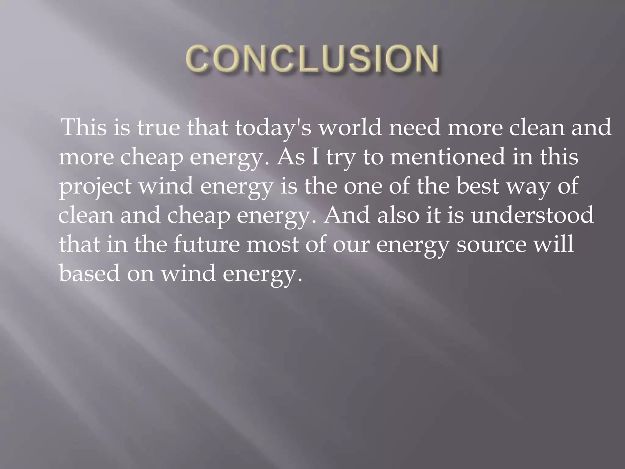 This is true that today's world need more clean and
more cheap energy. As I try to mentioned in this
project wind energy is the one of the best way of
clean and cheap energy. And also it is understood
that in the future most of our energy source will
based on wind energy.
 