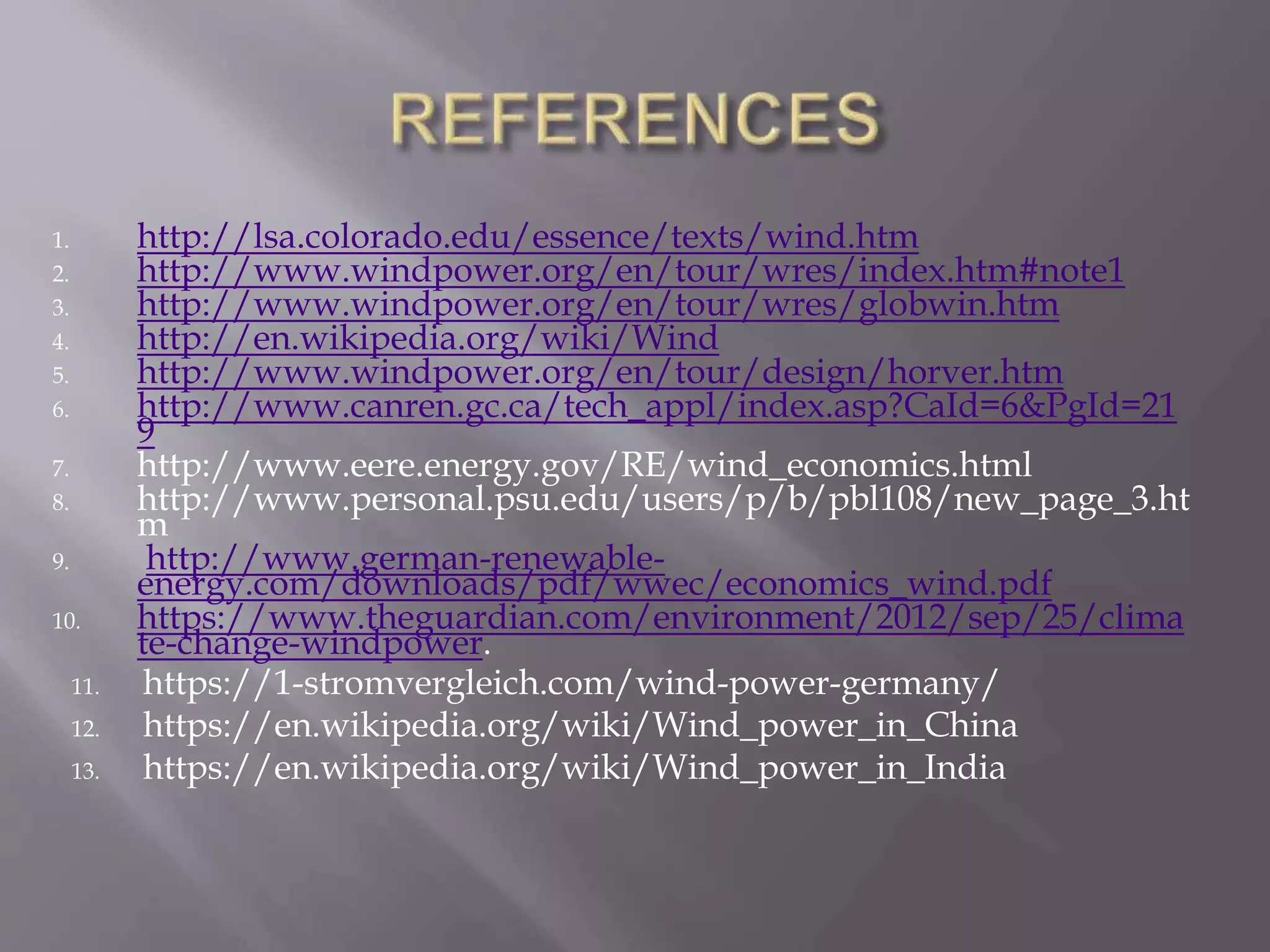 1. http://lsa.colorado.edu/essence/texts/wind.htm
2. http://www.windpower.org/en/tour/wres/index.htm#note1
3. http://www.windpower.org/en/tour/wres/globwin.htm
4. http://en.wikipedia.org/wiki/Wind
5. http://www.windpower.org/en/tour/design/horver.htm
6. http://www.canren.gc.ca/tech_appl/index.asp?CaId=6&PgId=21
9
7. http://www.eere.energy.gov/RE/wind_economics.html
8. http://www.personal.psu.edu/users/p/b/pbl108/new_page_3.ht
m
9. http://www.german-renewable-
energy.com/downloads/pdf/wwec/economics_wind.pdf
10. https://www.theguardian.com/environment/2012/sep/25/clima
te-change-windpower.
11. https://1-stromvergleich.com/wind-power-germany/
12. https://en.wikipedia.org/wiki/Wind_power_in_China
13. https://en.wikipedia.org/wiki/Wind_power_in_India
 