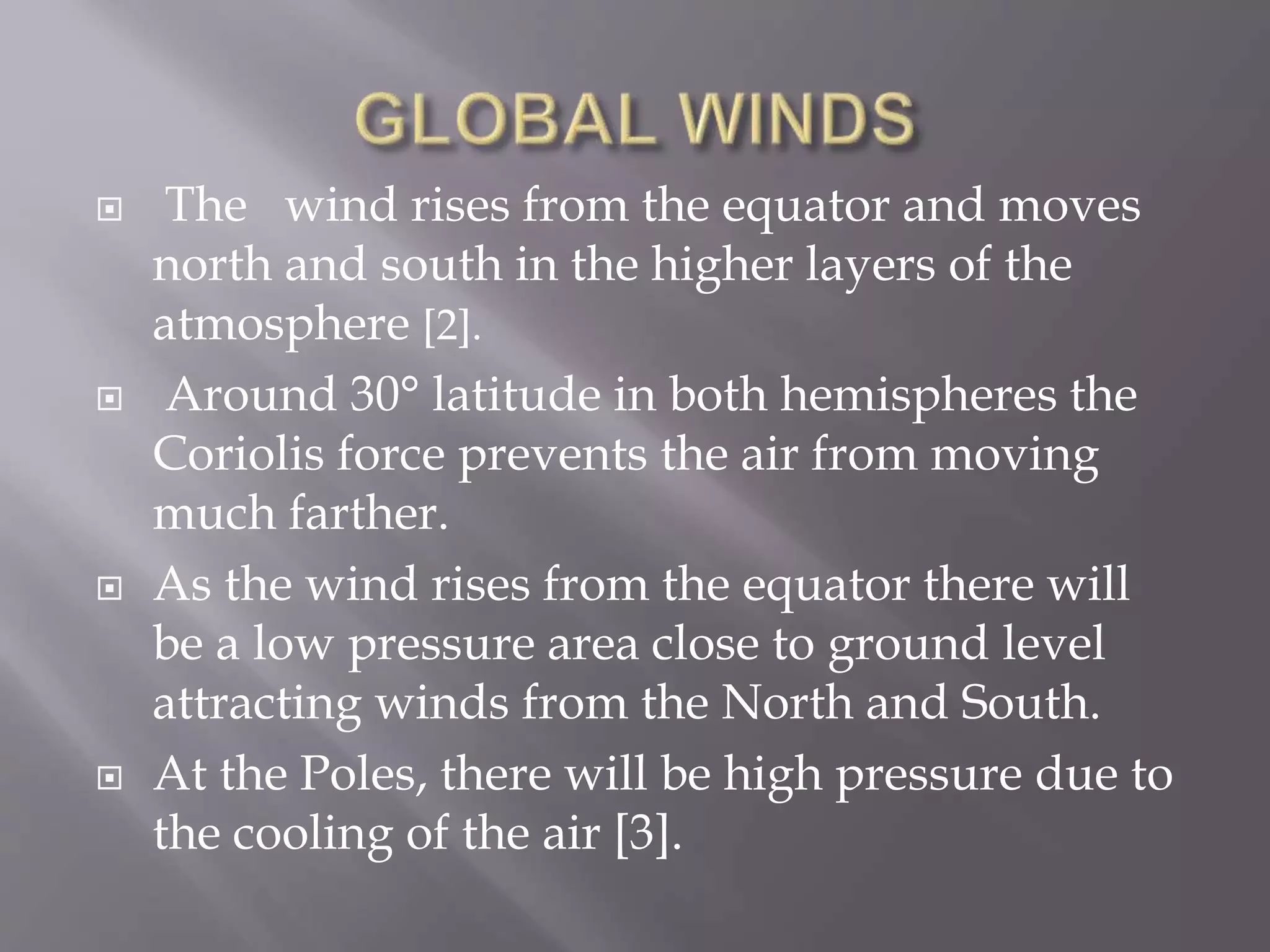  The wind rises from the equator and moves
north and south in the higher layers of the
atmosphere [2].
 Around 30° latitude in both hemispheres the
Coriolis force prevents the air from moving
much farther.
 As the wind rises from the equator there will
be a low pressure area close to ground level
attracting winds from the North and South.
 At the Poles, there will be high pressure due to
the cooling of the air [3].
 
