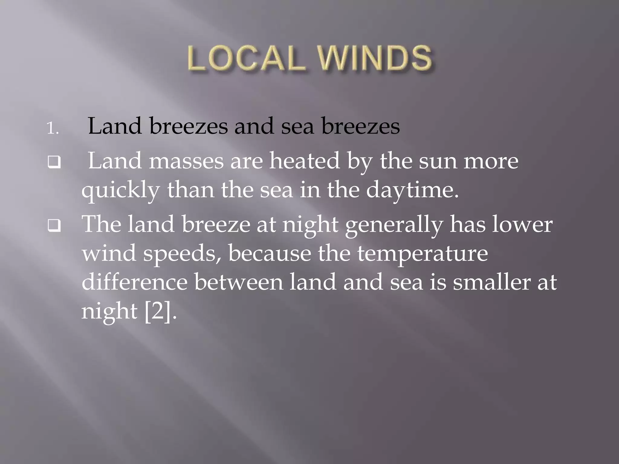1. Land breezes and sea breezes
 Land masses are heated by the sun more
quickly than the sea in the daytime.
 The land breeze at night generally has lower
wind speeds, because the temperature
difference between land and sea is smaller at
night [2].
 