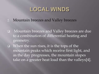 2. Mountain breezes and Valley breezes
 Mountain breezes and Valley breezes are due
to a combination of differential heating and
geometry.
 When the sun rises, it is the tops of the
mountain peaks which receive first light, and
as the day progresses, the mountain slopes
take on a greater heat load than the valleys[4].
 