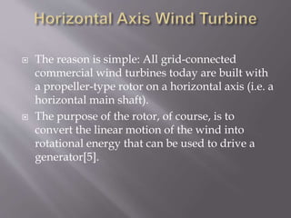  The reason is simple: All grid-connected
commercial wind turbines today are built with
a propeller-type rotor on a horizontal axis (i.e. a
horizontal main shaft).
 The purpose of the rotor, of course, is to
convert the linear motion of the wind into
rotational energy that can be used to drive a
generator[5].
 