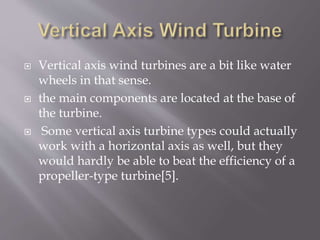  Vertical axis wind turbines are a bit like water
wheels in that sense.
 the main components are located at the base of
the turbine.
 Some vertical axis turbine types could actually
work with a horizontal axis as well, but they
would hardly be able to beat the efficiency of a
propeller-type turbine[5].
 