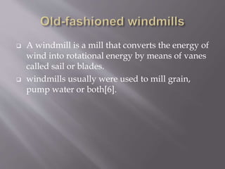  A windmill is a mill that converts the energy of
wind into rotational energy by means of vanes
called sail or blades.
 windmills usually were used to mill grain,
pump water or both[6].
 