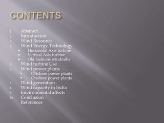 1. Abstract
2. Introduction
3. Wind Resource
4. Wind Energy Technology
 Horizontal Axis turbine
 Vertical Axis turbine
 Old fashions windmills
5. Wind turbine Use
6. Wind power plants
 Offshore power plants
 Onshore power plants
7. Wind generation
8. Wind capacity in India
9. Environmental affects
10. Conclusion
References
 