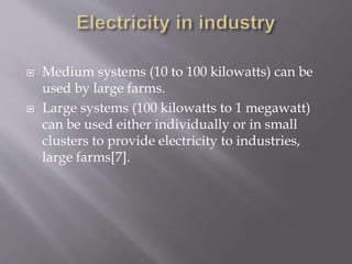  Medium systems (10 to 100 kilowatts) can be
used by large farms.
 Large systems (100 kilowatts to 1 megawatt)
can be used either individually or in small
clusters to provide electricity to industries,
large farms[7].
 