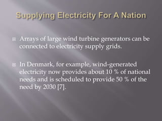  Arrays of large wind turbine generators can be
connected to electricity supply grids.
 In Denmark, for example, wind-generated
electricity now provides about 10 % of national
needs and is scheduled to provide 50 % of the
need by 2030 [7].
 