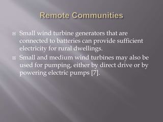  Small wind turbine generators that are
connected to batteries can provide sufficient
electricity for rural dwellings.
 Small and medium wind turbines may also be
used for pumping, either by direct drive or by
powering electric pumps [7].
 