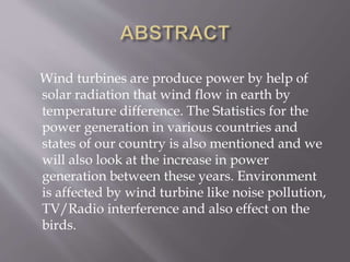 Wind turbines are produce power by help of
solar radiation that wind flow in earth by
temperature difference. The Statistics for the
power generation in various countries and
states of our country is also mentioned and we
will also look at the increase in power
generation between these years. Environment
is affected by wind turbine like noise pollution,
TV/Radio interference and also effect on the
birds.
 