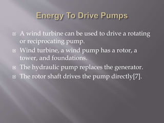  A wind turbine can be used to drive a rotating
or reciprocating pump.
 Wind turbine, a wind pump has a rotor, a
tower, and foundations.
 The hydraulic pump replaces the generator.
 The rotor shaft drives the pump directly[7].
 