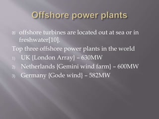  offshore turbines are located out at sea or in
freshwater[10].
Top three offshore power plants in the world
1) UK {London Array} – 630MW
2) Netherlands {Gemini wind farm} – 600MW
3) Germany {Gode wind} – 582MW
 