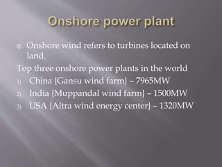  Onshore wind refers to turbines located on
land.
Top three onshore power plants in the world
1) China {Gansu wind farm} – 7965MW
2) India {Muppandal wind farm} – 1500MW
3) USA {Altra wind energy center} – 1320MW
 