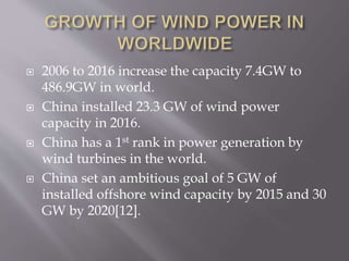  2006 to 2016 increase the capacity 7.4GW to
486.9GW in world.
 China installed 23.3 GW of wind power
capacity in 2016.
 China has a 1st rank in power generation by
wind turbines in the world.
 China set an ambitious goal of 5 GW of
installed offshore wind capacity by 2015 and 30
GW by 2020[12].
 