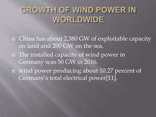  China has about 2,380 GW of exploitable capacity
on land and 200 GW on the sea.
 The installed capacity of wind power in
Germany was 50 GW in 2016.
 wind power producing about 10.27 percent of
Germany’s total electrical power[11].
 