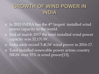  In 2015 INDIA has the 4th largest installed wind
power capacity in the world.
 End of march 2017 the total installed wind power
capacity was 32.17GW.
 India adds record 5.4GW wind power in 2016-17.
 Total installed renewable power across country
50GW over 55% is wind power[13].
 