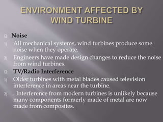  Noise
1) All mechanical systems, wind turbines produce some
noise when they operate.
2) Engineers have made design changes to reduce the noise
from wind turbines.
 TV/Radio Interference
1) Older turbines with metal blades caused television
interference in areas near the turbine.
2) . Interference from modern turbines is unlikely because
many components formerly made of metal are now
made from composites.
 