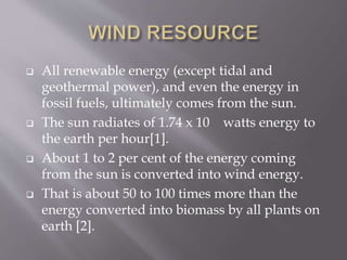  All renewable energy (except tidal and
geothermal power), and even the energy in
fossil fuels, ultimately comes from the sun.
 The sun radiates of 1.74 x 10 watts energy to
the earth per hour[1].
 About 1 to 2 per cent of the energy coming
from the sun is converted into wind energy.
 That is about 50 to 100 times more than the
energy converted into biomass by all plants on
earth [2].
 