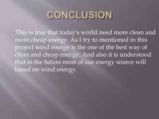This is true that today's world need more clean and
more cheap energy. As I try to mentioned in this
project wind energy is the one of the best way of
clean and cheap energy. And also it is understood
that in the future most of our energy source will
based on wind energy.
 
