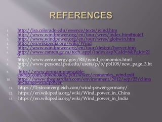 1. http://lsa.colorado.edu/essence/texts/wind.htm
2. http://www.windpower.org/en/tour/wres/index.htm#note1
3. http://www.windpower.org/en/tour/wres/globwin.htm
4. http://en.wikipedia.org/wiki/Wind
5. http://www.windpower.org/en/tour/design/horver.htm
6. http://www.canren.gc.ca/tech_appl/index.asp?CaId=6&PgId=21
9
7. http://www.eere.energy.gov/RE/wind_economics.html
8. http://www.personal.psu.edu/users/p/b/pbl108/new_page_3.ht
m
9. http://www.german-renewable-
energy.com/downloads/pdf/wwec/economics_wind.pdf
10. https://www.theguardian.com/environment/2012/sep/25/clima
te-change-windpower.
11. https://1-stromvergleich.com/wind-power-germany/
12. https://en.wikipedia.org/wiki/Wind_power_in_China
13. https://en.wikipedia.org/wiki/Wind_power_in_India
 
