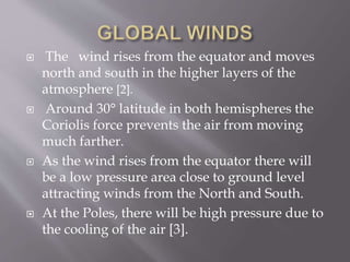  The wind rises from the equator and moves
north and south in the higher layers of the
atmosphere [2].
 Around 30° latitude in both hemispheres the
Coriolis force prevents the air from moving
much farther.
 As the wind rises from the equator there will
be a low pressure area close to ground level
attracting winds from the North and South.
 At the Poles, there will be high pressure due to
the cooling of the air [3].
 