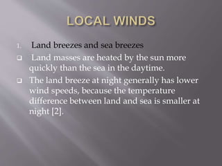 1. Land breezes and sea breezes
 Land masses are heated by the sun more
quickly than the sea in the daytime.
 The land breeze at night generally has lower
wind speeds, because the temperature
difference between land and sea is smaller at
night [2].
 