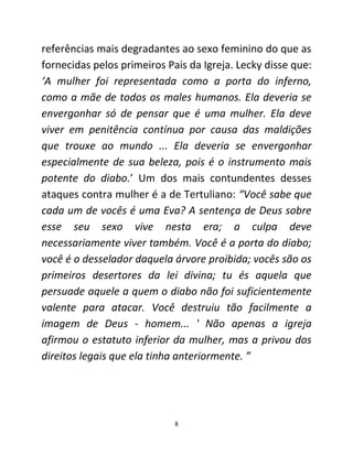 8
referências mais degradantes ao sexo feminino do que as
fornecidas pelos primeiros Pais da Igreja. Lecky disse que:
‘A mulher foi representada como a porta do inferno,
como a mãe de todos os males humanos. Ela deveria se
envergonhar só de pensar que é uma mulher. Ela deve
viver em penitência contínua por causa das maldições
que trouxe ao mundo ... Ela deveria se envergonhar
especialmente de sua beleza, pois é o instrumento mais
potente do diabo.’ Um dos mais contundentes desses
ataques contra mulher é a de Tertuliano: “Você sabe que
cada um de vocês é uma Eva? A sentença de Deus sobre
esse seu sexo vive nesta era; a culpa deve
necessariamente viver também. Você é a porta do diabo;
você é o desselador daquela árvore proibida; vocês são os
primeiros desertores da lei divina; tu és aquela que
persuade aquele a quem o diabo não foi suficientemente
valente para atacar. Você destruiu tão facilmente a
imagem de Deus - homem... ' Não apenas a igreja
afirmou o estatuto inferior da mulher, mas a privou dos
direitos legais que ela tinha anteriormente. ”
 