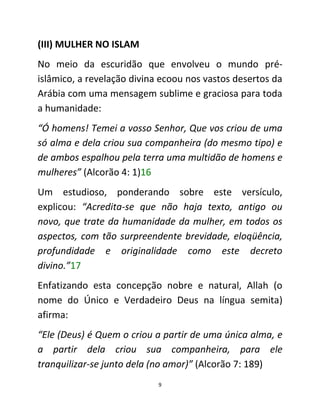 9
(III) MULHER NO ISLAM
No meio da escuridão que envolveu o mundo pré-
islâmico, a revelação divina ecoou nos vastos desertos da
Arábia com uma mensagem sublime e graciosa para toda
a humanidade:
“Ó homens! Temei a vosso Senhor, Que vos criou de uma
só alma e dela criou sua companheira (do mesmo tipo) e
de ambos espalhou pela terra uma multidão de homens e
mulheres” (Alcorão 4: 1)16
Um estudioso, ponderando sobre este versículo,
explicou: “Acredita-se que não haja texto, antigo ou
novo, que trate da humanidade da mulher, em todos os
aspectos, com tão surpreendente brevidade, eloqüência,
profundidade e originalidade como este decreto
divino.”17
Enfatizando esta concepção nobre e natural, Allah (o
nome do Único e Verdadeiro Deus na língua semita)
afirma:
“Ele (Deus) é Quem o criou a partir de uma única alma, e
a partir dela criou sua companheira, para ele
tranquilizar-se junto dela (no amor)” (Alcorão 7: 189)
 