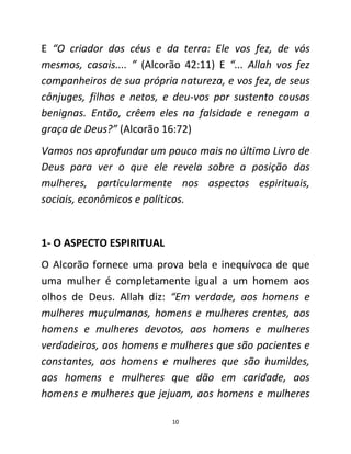 10
E “O criador dos céus e da terra: Ele vos fez, de vós
mesmos, casais.... ” (Alcorão 42:11) E “... Allah vos fez
companheiros de sua própria natureza, e vos fez, de seus
cônjuges, filhos e netos, e deu-vos por sustento cousas
benignas. Então, crêem eles na falsidade e renegam a
graça de Deus?” (Alcorão 16:72)
Vamos nos aprofundar um pouco mais no último Livro de
Deus para ver o que ele revela sobre a posição das
mulheres, particularmente nos aspectos espirituais,
sociais, econômicos e políticos.
1- O ASPECTO ESPIRITUAL
O Alcorão fornece uma prova bela e inequívoca de que
uma mulher é completamente igual a um homem aos
olhos de Deus. Allah diz: “Em verdade, aos homens e
mulheres muçulmanos, homens e mulheres crentes, aos
homens e mulheres devotos, aos homens e mulheres
verdadeiros, aos homens e mulheres que são pacientes e
constantes, aos homens e mulheres que são humildes,
aos homens e mulheres que dão em caridade, aos
homens e mulheres que jejuam, aos homens e mulheres
 
