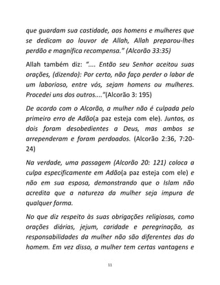 11
que guardam sua castidade, aos homens e mulheres que
se dedicam ao louvor de Allah, Allah preparou-lhes
perdão e magnífica recompensa.” (Alcorão 33:35)
Allah também diz: “.... Então seu Senhor aceitou suas
orações, (dizendo): Por certo, não faço perder o labor de
um laborioso, entre vós, sejam homens ou mulheres.
Procedei uns dos outros....”(Alcorão 3: 195)
De acordo com o Alcorão, a mulher não é culpada pelo
primeiro erro de Adão(a paz esteja com ele). Juntos, os
dois foram desobedientes a Deus, mas ambos se
arrependeram e foram perdoados. (Alcorão 2:36, 7:20-
24)
Na verdade, uma passagem (Alcorão 20: 121) coloca a
culpa especificamente em Adão(a paz esteja com ele) e
não em sua esposa, demonstrando que o Islam não
acredita que a natureza da mulher seja impura de
qualquer forma.
No que diz respeito às suas obrigações religiosas, como
orações diárias, jejum, caridade e peregrinação, as
responsabilidades da mulher não são diferentes das do
homem. Em vez disso, a mulher tem certas vantagens e
 