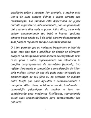 12
privilégios sobre o homem. Por exemplo, a mulher está
isenta de suas orações diárias e jejum durante sua
menstruação. Ela também está dispensada de jejuar
durante a gravidez e, adicionalmente, por um período de
até quarenta dias após o parto. Além disso, se a mãe
estiver amamentando seu bebê e houver qualquer
ameaça à sua saúde ou à do bebê, ela será dispensada de
suas funções regulares até que sua saúde permita.
O Islam permite que as mulheres frequentem o local de
culto, mas elas têm o privilégio de decidir se oferecem
orações na mesquita ou permanecem no conforto de suas
casas para o culto, especialmente em referência às
orações congregacionais de sexta-feira (Jumaah). Isso
reflete claramente a compaixão e consideração do Islam
pela mulher, ciente de que ela pode estar envolvida na
amamentação de seu filho ou no exercício de alguma
outra tarefa que pode dificultar o comparecimento à
mesquita. Além disso, o Islam acomoda totalmente a
composição psicológica da mulher e leva em
consideração suas mudanças fisiológicas, coordenando
assim suas responsabilidades para complementar sua
natureza.
 