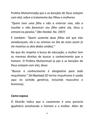 14
Profeta Muhammad(a paz e as bençãos de Deus estejam
com ele), sobre o tratamento das filhas e mulheres:
“Quem tiver uma filha e não a enterrar viva, não a
insultar e não favorecer seu filho sobre ela, Deus o
entrará no paraíso.” (Ibn Hanbal. No. 1957)
E também: “Quem sustenta duas filhas até que elas
amadureçam, ele e eu viremos no Dia do Juízo assim (e
ele mostrou os dois dedos unidos).”
No que diz respeito à busca de educação, a mulher tem
os mesmos direitos de buscar o conhecimento que o
homem. O Profeta Muhammad (a paz e as bençãos de
Deus estejam com ele), disse:
“Buscar o conhecimento é obrigatório para todo
muçulmano.” (Al-Bayhaqi) (O termo muçulmano é usado
aqui no sentido genérico, incluindo masculino e
feminino).
Como esposa
O Alcorão indica que o casamento é uma parceria
igualitária envolvendo o homem e a mulher. Além de
 