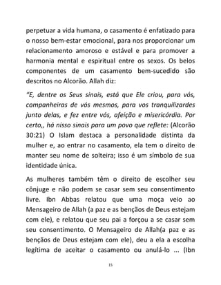 15
perpetuar a vida humana, o casamento é enfatizado para
o nosso bem-estar emocional, para nos proporcionar um
relacionamento amoroso e estável e para promover a
harmonia mental e espiritual entre os sexos. Os belos
componentes de um casamento bem-sucedido são
descritos no Alcorão. Allah diz:
“E, dentre os Seus sinais, está que Ele criou, para vós,
companheiras de vós mesmos, para vos tranquilizardes
junto delas, e fez entre vós, afeição e misericórdia. Por
certo,, há nisso sinais para um povo que reflete: (Alcorão
30:21) O Islam destaca a personalidade distinta da
mulher e, ao entrar no casamento, ela tem o direito de
manter seu nome de solteira; isso é um símbolo de sua
identidade única.
As mulheres também têm o direito de escolher seu
cônjuge e não podem se casar sem seu consentimento
livre. Ibn Abbas relatou que uma moça veio ao
Mensageiro de Allah (a paz e as bençãos de Deus estejam
com ele), e relatou que seu pai a forçou a se casar sem
seu consentimento. O Mensageiro de Allah(a paz e as
bençãos de Deus estejam com ele), deu a ela a escolha
legítima de aceitar o casamento ou anulá-lo ... (Ibn
 