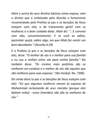 18
Além e acima de seus direitos básicos como esposa, vem
o direito que é enfatizado pelo Alcorão e fortemente
recomendado pelo Profeta (a paz e as bençãos de Deus
estejam com ele), o de tratamento gentil com as
mulheres e o bom cuidado delas. Allah diz: “...E convivei
com elas, convenientimente. E se você as odiais,
pacientai: quiçá, odieis algo, em que Allah fez existir um
bem abundante.” (Alcorão 4:19)
E o Profeta (a paz e as bençãos de Deus estejam com
ele), disse: “O melhor de vós é o melhor para sua família
e eu sou o melhor entre vós para minha família.” Ele
também disse: "Os crentes mais perfeitos são os
melhores em conduta e o melhor de vós são aqueles que
são melhores para suas esposas." (Ibn Hanbal, No. 7396)
Ele ainda disse (a paz e as bençãos de Deus estejam com
ele): "Eis que algumas mulheres vieram às esposas de
Muhammad reclamando de seus maridos (porque eles
batiam nelas) - esses (maridos) não são os melhores de
vós."
 